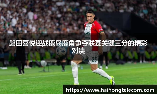 磐田喜悦迎战鹿岛鹿角争夺联赛关键三分的精彩对决